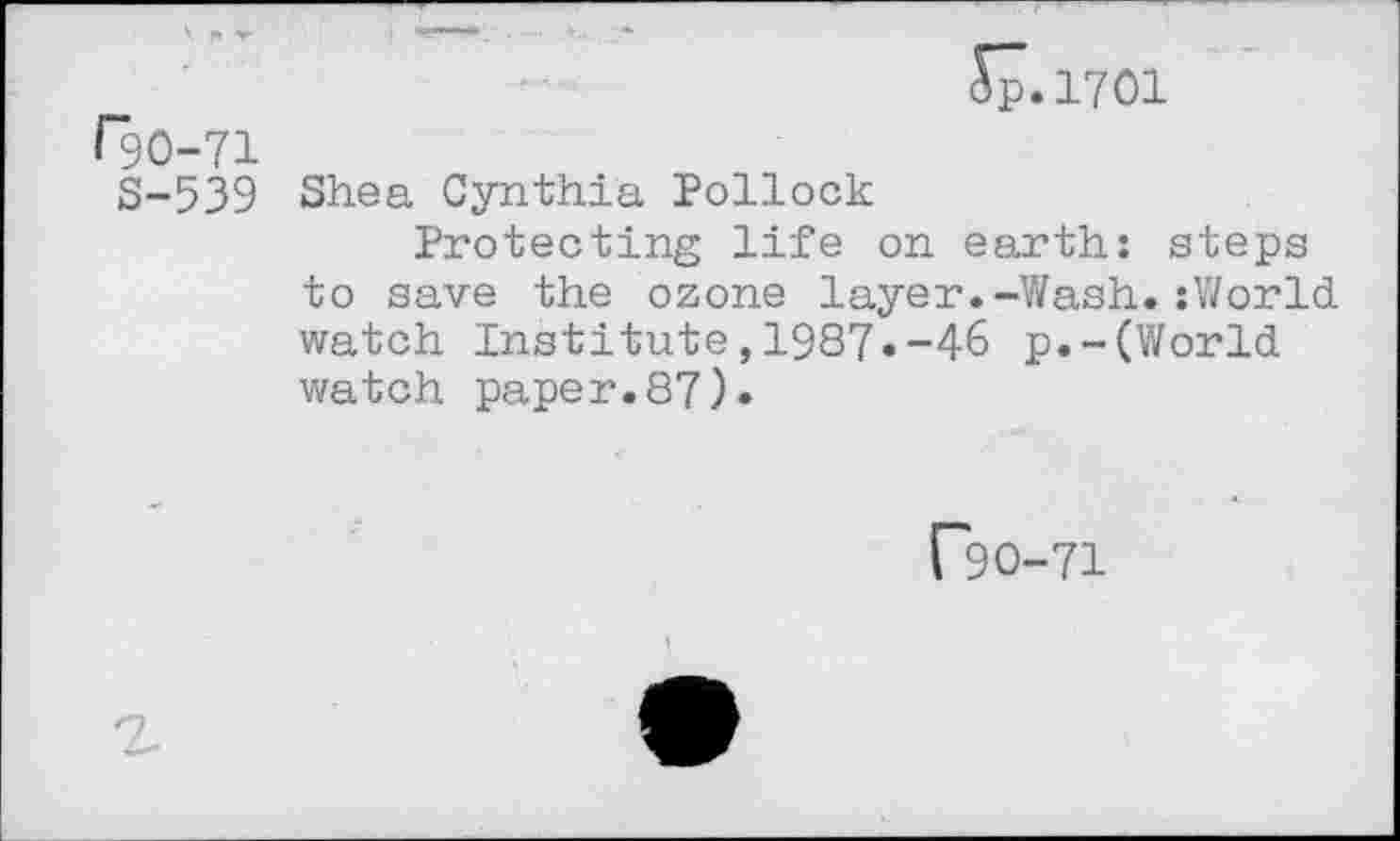 ﻿r20-71
8-539
S7.1701
Shea Cynthia Pollock
Protecting life on earth: steps to save the ozone layer.-Wash.:World watch Institute,1987«-46 p.-(World watch paper.87)»
["90-71